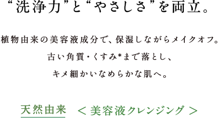 “洗浄力”と“やさしさ”を両立。植物由来の美容液成分で、保湿しながらメイクオフ。毛穴の黒ずみ・くすみまでするんと落とし、キメ細かいなめらかな肌へ。98%以上植物由来＜美容液クレンジング＞