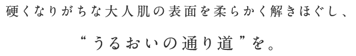 硬くなりがちな大人肌の表面を柔らかく解きほぐし、“うるおいの通り道”を。