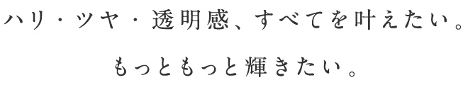 ハリ・ツヤ・透明感、すべてを叶えたい。もっともっと輝きたい。