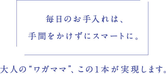 「毎日のお手入れは、手間をかけずにスマートに。」大人の“ワガママ”、この1本が実現します。