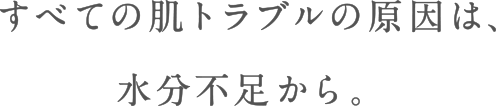 すべての肌トラブルの原因は、水分不足から。