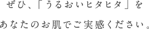 ぜひ、「うるおいヒタヒタ」をあなたのお肌で実感ください。