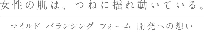 女性の肌は、つねに揺れ動いている。マイルド バランシング フォーム開発への想い