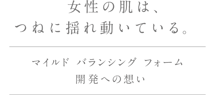 女性の肌は、つねに揺れ動いている。マイルド バランシング フォーム開発への想い