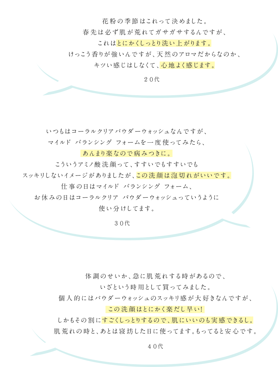 花粉の季節はこれって決めました。春先は必ず肌が荒れてガサガサするんですが、これはとにかくしっとり洗い上がります。けっこう香りが強いんですが、天然のアロマだからなのか、キツい感じはしなくて、心地よく感じます。20代 いつもはコーラルクリア パウダーウォッシュなんですが、マイルド バランシング フォームを一度使ってみたら、あんまり楽なので病みつきに。こういうアミノ酸洗顔って、すすいでもすすいでもスッキリしないイメージがありましたが、この洗顔は泡切れがいいです。仕事の日はマイルド バランシング フォーム、お休みの日はコーラルクリア パウダーウォッシュっていうように使い分けしてます。30代 体調のせいか、急に肌荒れする時があるので、いざという時用として買ってみました。個人的にはパウダーウォッシュのスッキリ間が大好きなんですが、この洗顔はとにかく楽だし早い！しかもその割にすごくしっとりするので、肌にいいのも実感できるし。肌荒れの時と、あとは寝坊した日に使ってます。もってると安心です。40代