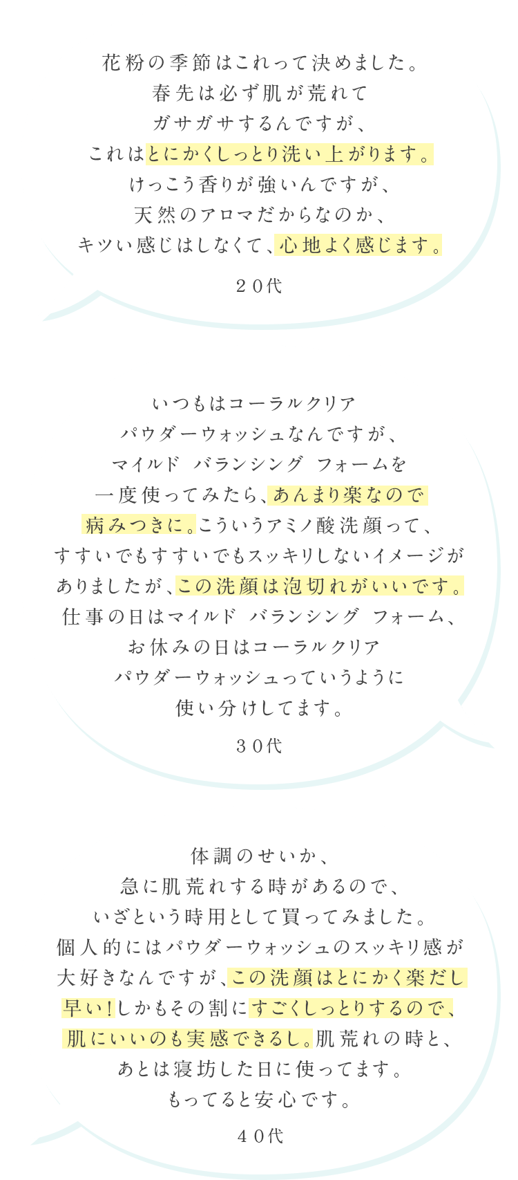 花粉の季節はこれって決めました。春先は必ず肌が荒れてガサガサするんですが、これはとにかくしっとり洗い上がります。けっこう香りが強いんですが、天然のアロマだからなのか、キツい感じはしなくて、心地よく感じます。20代 いつもはコーラルクリア パウダーウォッシュなんですが、マイルド バランシング フォームを一度使ってみたら、あんまり楽なので病みつきに。こういうアミノ酸洗顔って、すすいでもすすいでもスッキリしないイメージがありましたが、この洗顔は泡切れがいいです。仕事の日はマイルド バランシング フォーム、お休みの日はコーラルクリア パウダーウォッシュっていうように使い分けしてます。30代 体調のせいか、急に肌荒れする時があるので、いざという時用として買ってみました。個人的にはパウダーウォッシュのスッキリ間が大好きなんですが、この洗顔はとにかく楽だし早い！しかもその割にすごくしっとりするので、肌にいいのも実感できるし。肌荒れの時と、あとは寝坊した日に使ってます。もってると安心です。40代