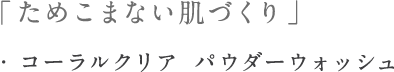 「ためこまない肌つくり」・コーラルクリア　パウダーウォッシュ