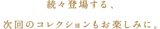 続々登場する、次回コレクションもお楽しみに