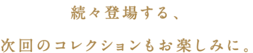 続々登場する、次回コレクションもお楽しみに