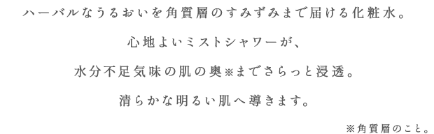 ハーバルなうるおいを角質層のすみずみまで届ける化粧水。心地よいミストシャワーが、水分不足気味の肌の奥※までさらっと浸透。清らかな明るい肌へ導きます。