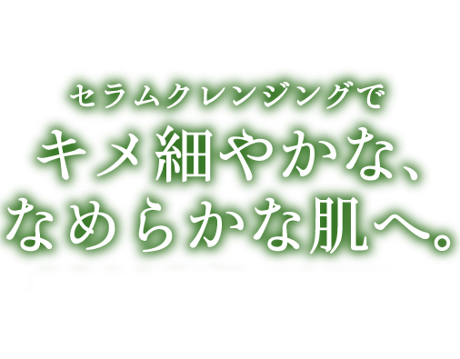 セラムクレンジングでキメ細やかな、なめらかな肌へ。