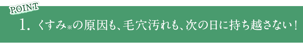 POINT1 くすみ※の原因も、毛穴汚れも、次の日に持ち越さない！