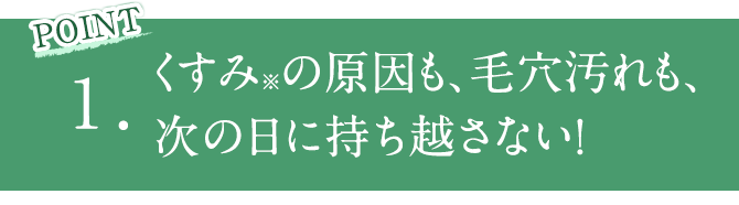 POINT1 くすみ※の原因も、毛穴汚れも、次の日に持ち越さない！