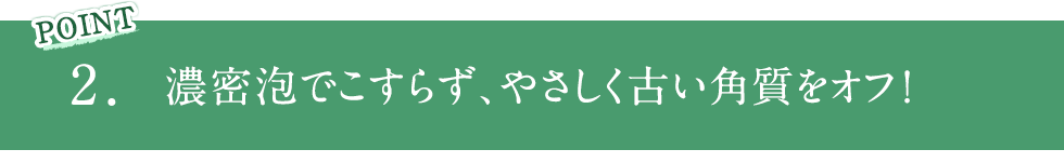 POINT2 濃密泡でこすらず、やさしく古い角質をオフ！