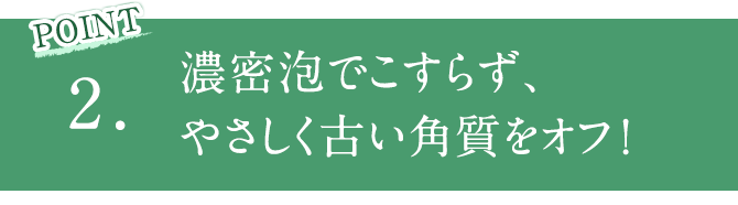 POINT2 濃密泡でこすらず、やさしく古い角質をオフ！