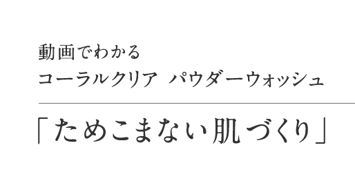 動画でわかるコーラルクリア パウダーウォッシュ「ためこまない肌づくり」