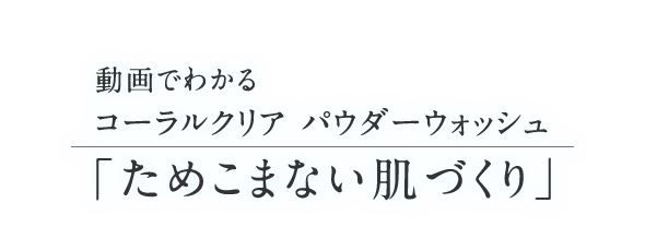 動画でわかるコーラルクリア パウダーウォッシュ「ためこまない肌づくり」