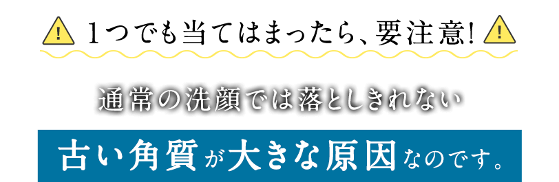 １つでも当てはまったら、要注意！ 通常の洗顔では落としきれない古い角質が大きな原因なのです。