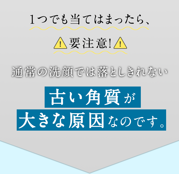 肌がくすみ、透明感がない 肌のゴワつきが気になる 小鼻や頬のザラつきが気になる 皮脂詰まり（角栓）がすぐできる 毛穴の黒ずみが気になる メイクのノリ が悪い １つでも当てはまったら、要注意！ 通常の洗顔では落としきれない古い角質が大きな原因なのです。