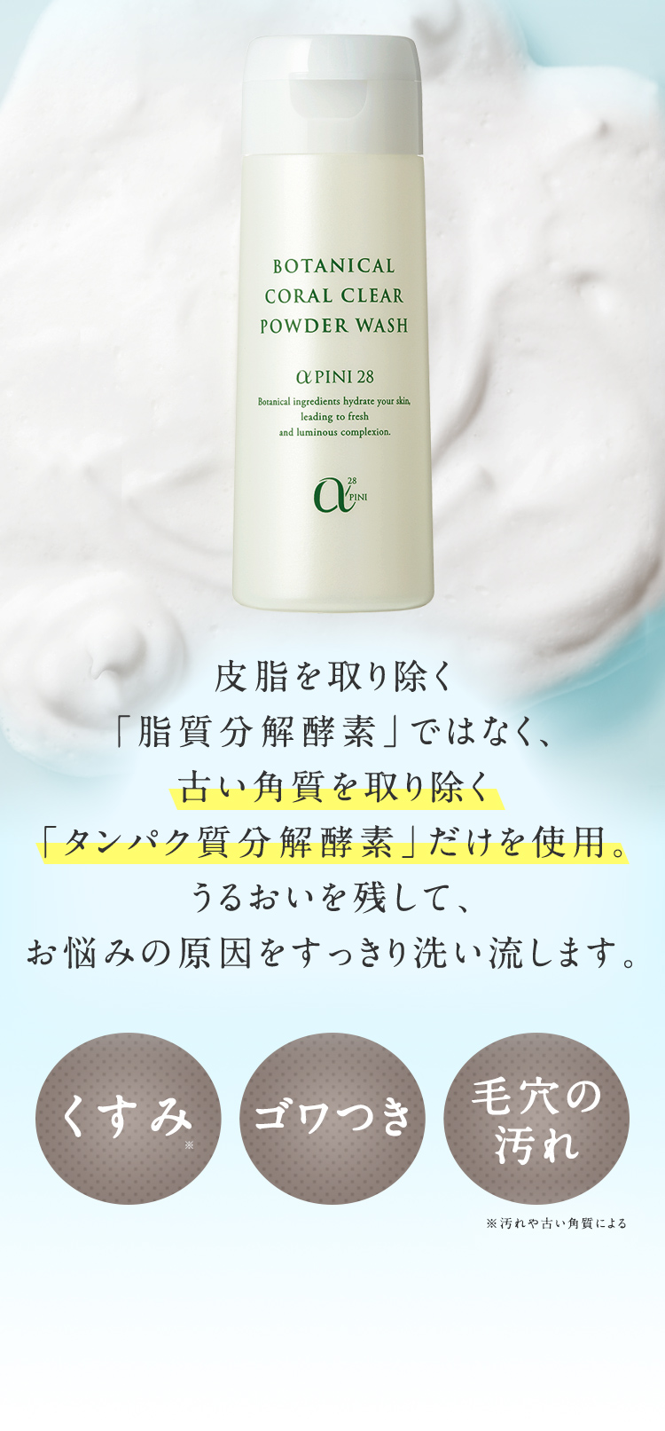 皮脂を取り除く「脂質分解酵素」ではなく、古い角質を取り除く「タンパク質分解酵素」だけを使用。うるおいを残して、お悩みの原因をすっきり洗い流します。くすみ ゴワつき 毛穴の汚れ