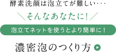 酵素洗顔は泡立てが難しい・・・ そんなあなたに! 泡立てネットを使うとより簡単に！ 濃密泡のつくり方