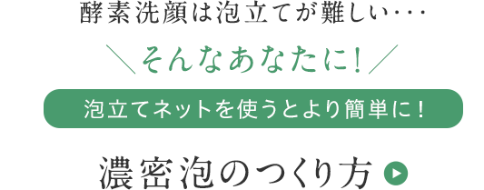 酵素洗顔は泡立てが難しい・・・ そんなあなたに! 泡立てネットを使うとより簡単に！ 濃密泡のつくり方